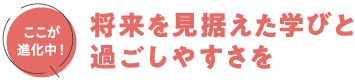 将来を見据えた学びと過ごしやすさを