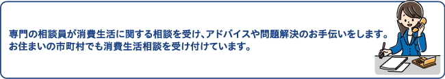 専門の相談員が消費生活に関する相談を受け、アドバイスや問題解決のお手伝いをします。