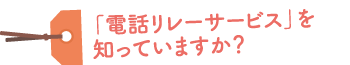 電話リレーサービスを知っていますか？