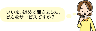 いいえ。初めて聞きました。どんなサービスですか？