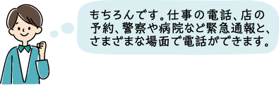 もちろんです。仕事の電話、店の予約、警察や病院など緊急通報と、さまざまな場面で電話ができます