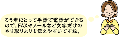 ろう者にとって手話で電話ができるので、FAXやメールなど文字だけのやり取りよりも伝えやすいですね