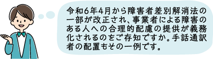 令和6年4月から障害者差別解消法の一部が改正され事業者による障害者への合理的配慮が義務化されます。手話通訳者の配置もその一例です