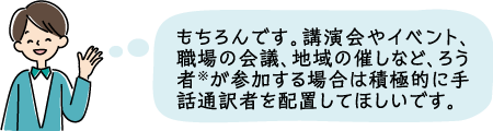 もちろんです。講演会やイベント、職場の会議、地域の催しなど、ろう者が参加する場合は積極的に手話通訳者を配置してほしいです。