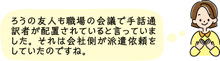 ろうの友人も職場の会議で手話通訳者が配置されていると言っていました。それは会社側が派遣依頼をしていたのですね。