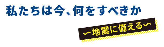 私たちは今、何をすべきか　～地震に備える～