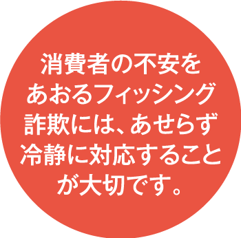 消費者の不安をあおるフィッシング詐欺には、あせらず冷静に対応することが大切です。