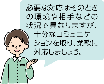 必要な対応はそのときの環境や相手などの状況で異なりますが、十分なコミュニケーションを取り、柔軟に対応しましょう。