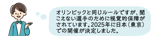 オリンピックと同じルールですが、聞こえない選手のために視覚的保障がされています。2025年に日本（東京）での開催が決定しました。