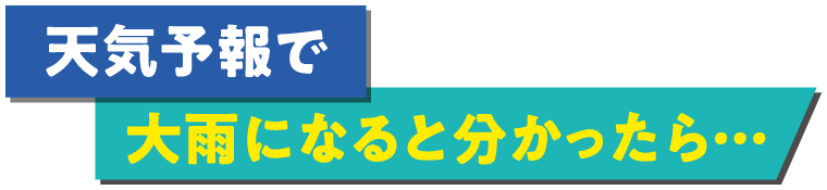 天気予報で大雨になると分かったら…
