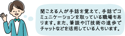 聞こえる人が手話を覚えて手話でコミュニケーションを取ったり、また、筆談やIT技術の進歩でチャットなどを利用している人もいます。