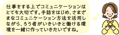 仕事上でコミュニケーションはとても大切です。手話をはじめ、様々な手段を活用していきいきと働ける環境を一緒に作っていきたいですね。