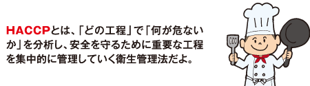 HACCPとは、「どの工程」で「何が危ないか」を分析し、安全を守るために重要な工程を集中的に管理していく衛生管理法だよ。