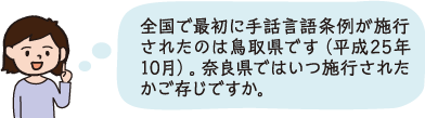 全国で最初に手話言語条例が施行されたのは鳥取県です(平成25年10月)。奈良県ではいつ施行されたかご存じですか。