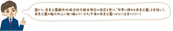 国から、奈良公園観光地域活性化総合特区の指定を受け、「世界に誇れる奈良公園」を目指して、奈良公園の魅力向上に取り組んでいます。今後の奈良公園にぜひご注目ください!