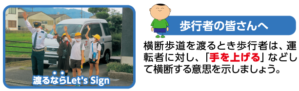 歩行者の皆さんへ　横断歩道を渡るとき歩行者は、運転者に対し、「手を上げる」などして横断する意思を示しましょう。