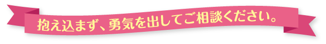 抱え込まず、勇気を出してご相談ください。