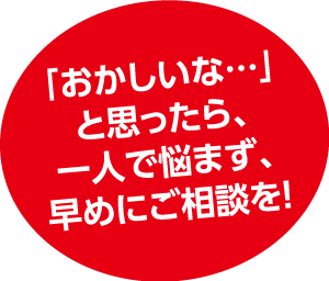 「おかしいな・・・」と思ったら、一人で悩まず、早めにご相談を！