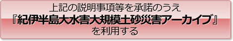 上記の説明事項等を承諾のうえ『紀伊半島大水害大規模土砂災害アーカイブ』を利用する