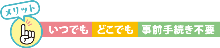 メリット　いつでも、どこでも、事前手続き不要