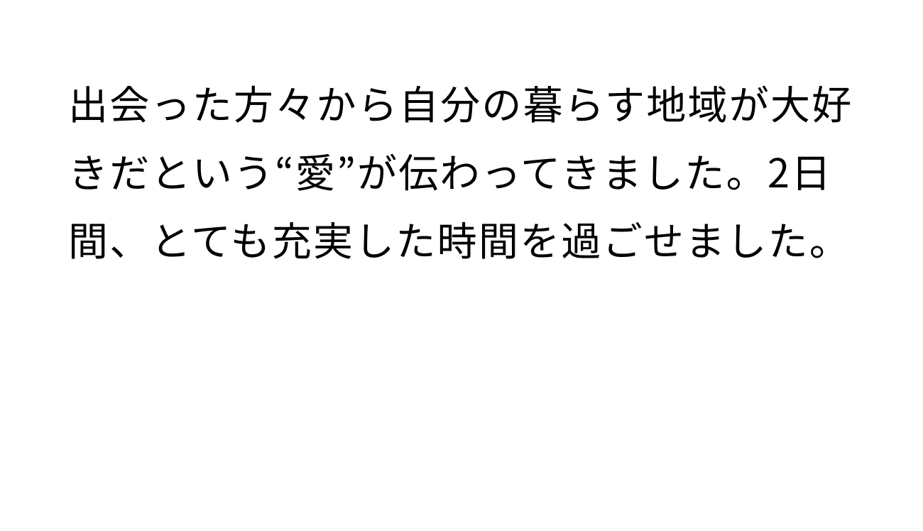 出会った方々から自分が暮らす地域が大好きだという”愛”が伝わってきました。2日間、とても充実した時間を過ごせました。
