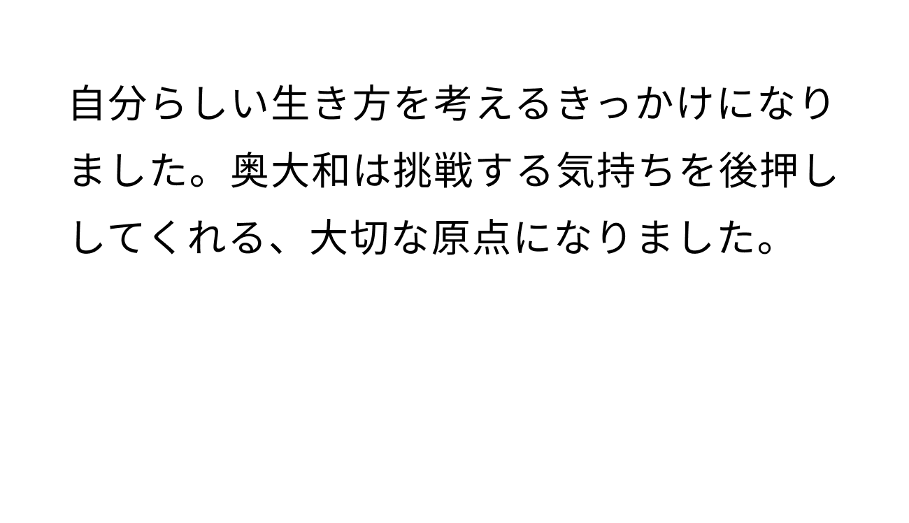 自分らしい生き方を考えるきっかけになりました。奥大和は挑戦する気持ちを後押ししてくれる、大切な原点になりました。