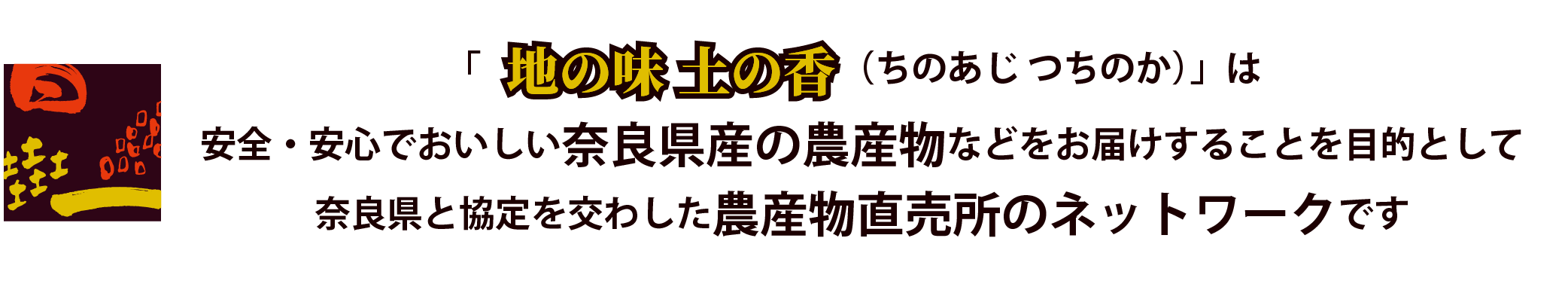 「地の味 土の香（ちのあじ つちのか）」は安心・安全でおいしい奈良県産の農産物などをお届けすることを目的として奈良県と協定を交わした農産物直売所のネットワークです